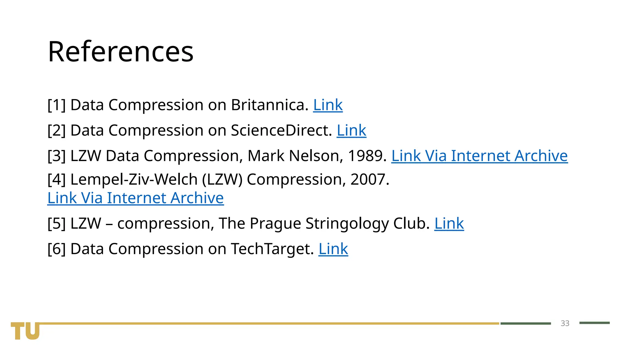 33 References [1] Data Compression on Britannica. Link [2] Data Compression on ScienceDirect. Link [3] LZW Data Compression, Mark Nelson, 1989. Link Via Internet Archive [4] Lempel-Ziv-Welch (LZW) Compression, 2007. Link Via Internet Archive [5] LZW – compression, The Prague Stringology Club. Link [6] Data Compression on TechTarget. Link 