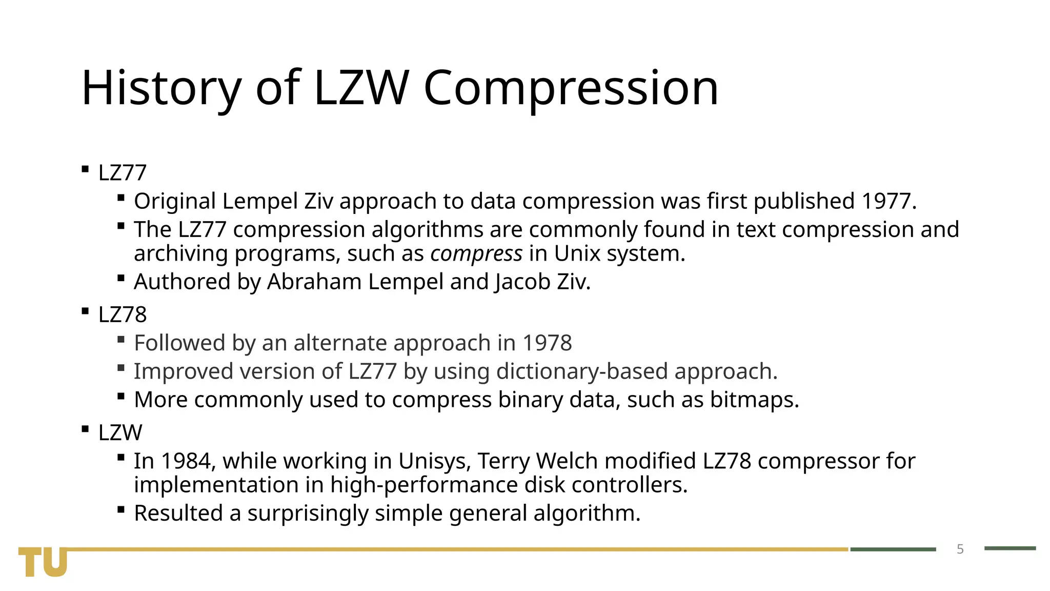 5 History of LZW Compression  LZ77  Original Lempel Ziv approach to data compression was first published 1977.  The LZ77 compression algorithms are commonly found in text compression and archiving programs, such as compress in Unix system.  Authored by Abraham Lempel and Jacob Ziv.  LZ78  Followed by an alternate approach in 1978  Improved version of LZ77 by using dictionary-based approach.  More commonly used to compress binary data, such as bitmaps.  LZW  In 1984, while working in Unisys, Terry Welch modified LZ78 compressor for implementation in high-performance disk controllers.  Resulted a surprisingly simple general algorithm. 