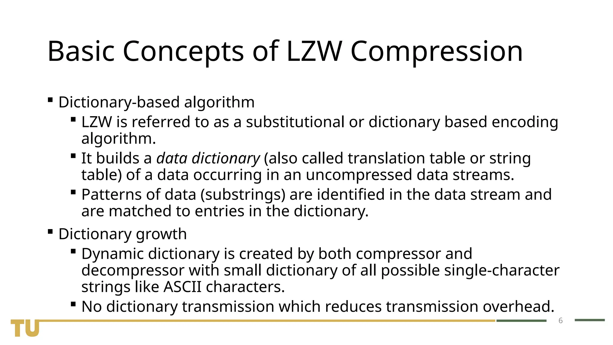 6 Basic Concepts of LZW Compression  Dictionary-based algorithm  LZW is referred to as a substitutional or dictionary based encoding algorithm.  It builds a data dictionary (also called translation table or string table) of a data occurring in an uncompressed data streams.  Patterns of data (substrings) are identified in the data stream and are matched to entries in the dictionary.  Dictionary growth  Dynamic dictionary is created by both compressor and decompressor with small dictionary of all possible single-character strings like ASCII characters.  No dictionary transmission which reduces transmission overhead. 