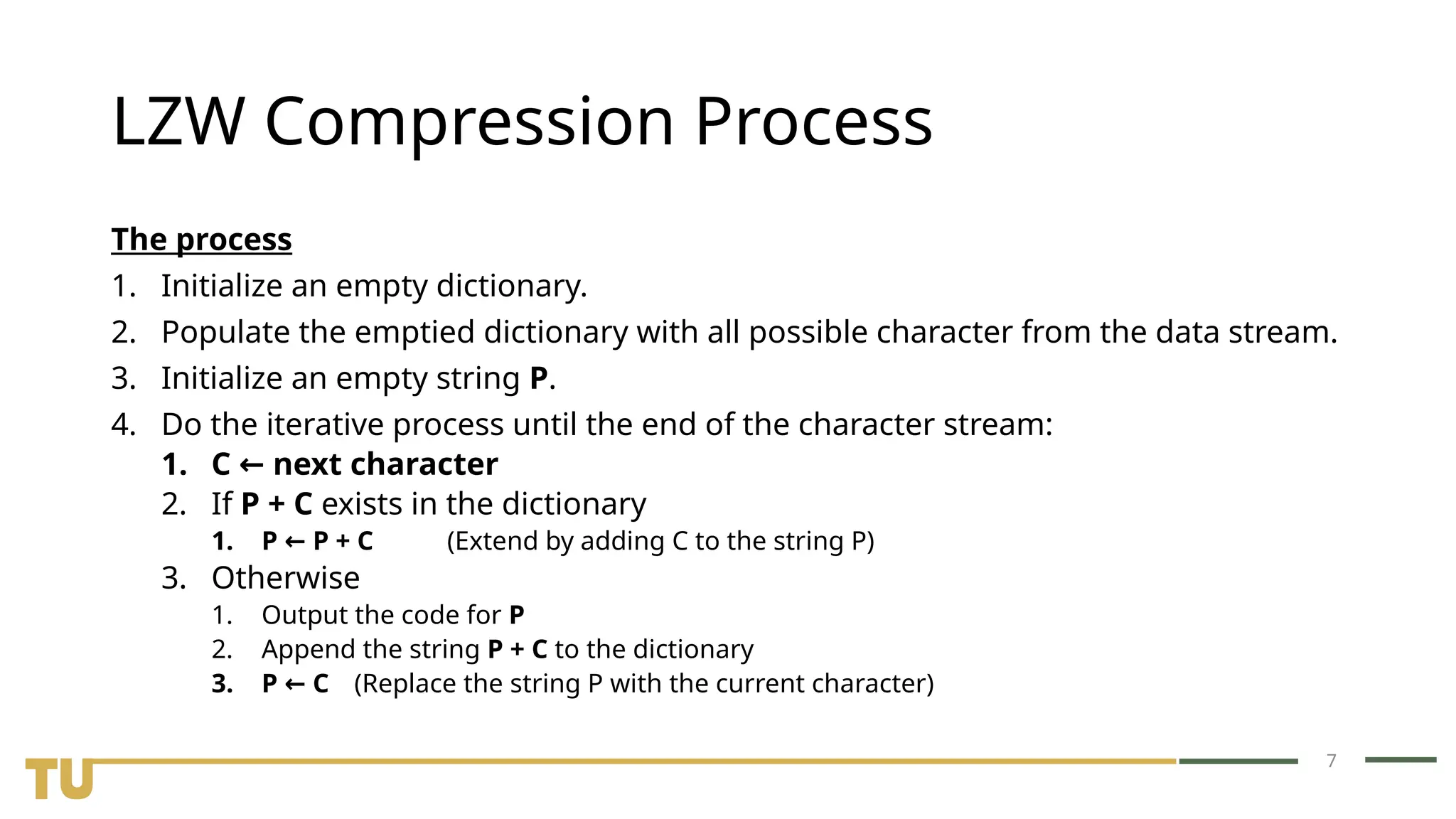 7 LZW Compression Process The process 1. Initialize an empty dictionary. 2. Populate the emptied dictionary with all possible character from the data stream. 3. Initialize an empty string P. 4. Do the iterative process until the end of the character stream: 1. C next character ← 2. If P + C exists in the dictionary 1. P P + C ← (Extend by adding C to the string P) 3. Otherwise 1. Output the code for P 2. Append the string P + C to the dictionary 3. P C ← (Replace the string P with the current character) 