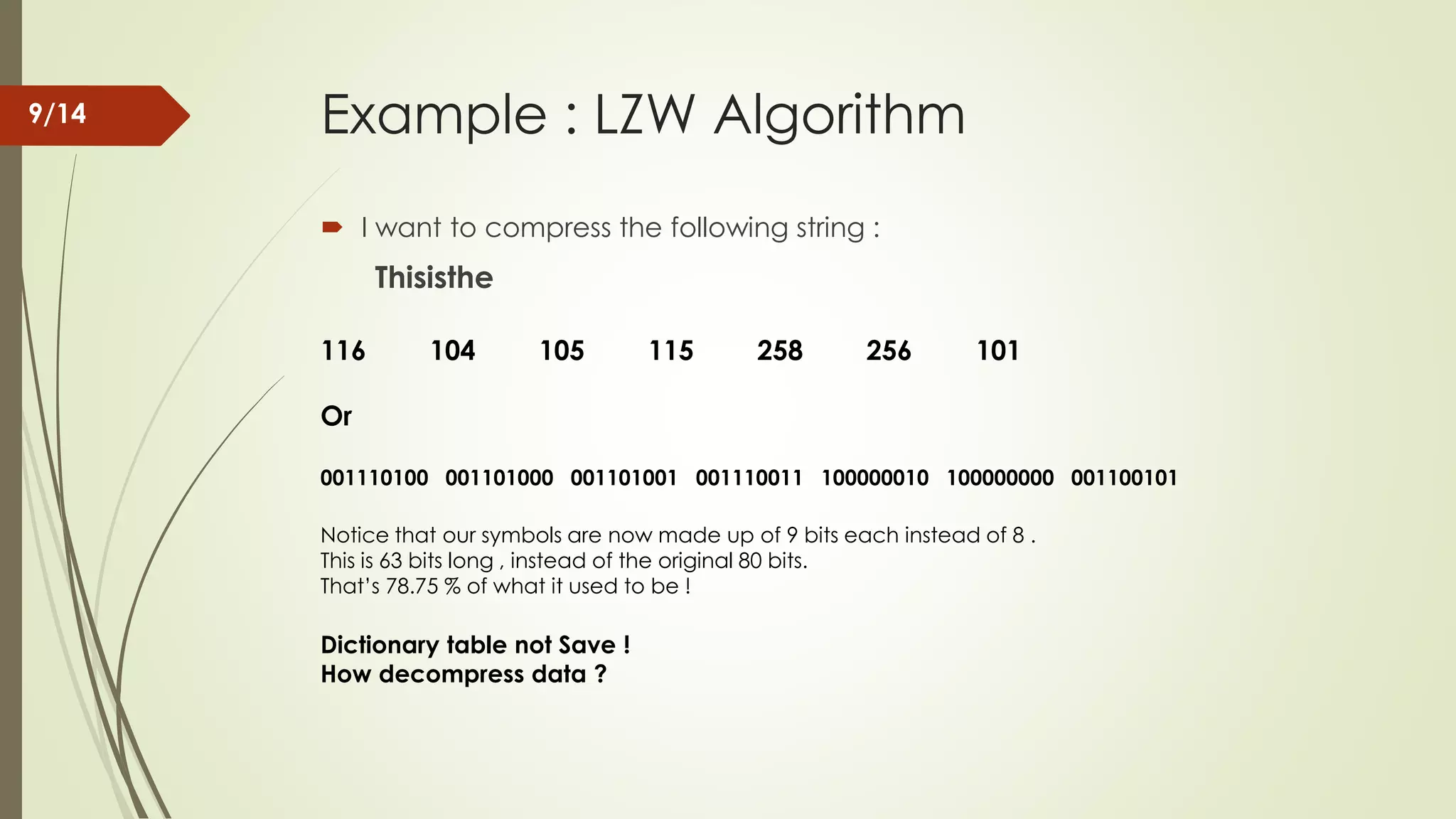 Example : LZW Algorithm  I want to compress the following string : Thisisthe 116 104 105 115 258 256 101 Or 001110100 001101000 001101001 001110011 100000010 100000000 001100101 Notice that our symbols are now made up of 9 bits each instead of 8 . This is 63 bits long , instead of the original 80 bits. That’s 78.75 % of what it used to be ! Dictionary table not Save ! How decompress data ? 9/14 