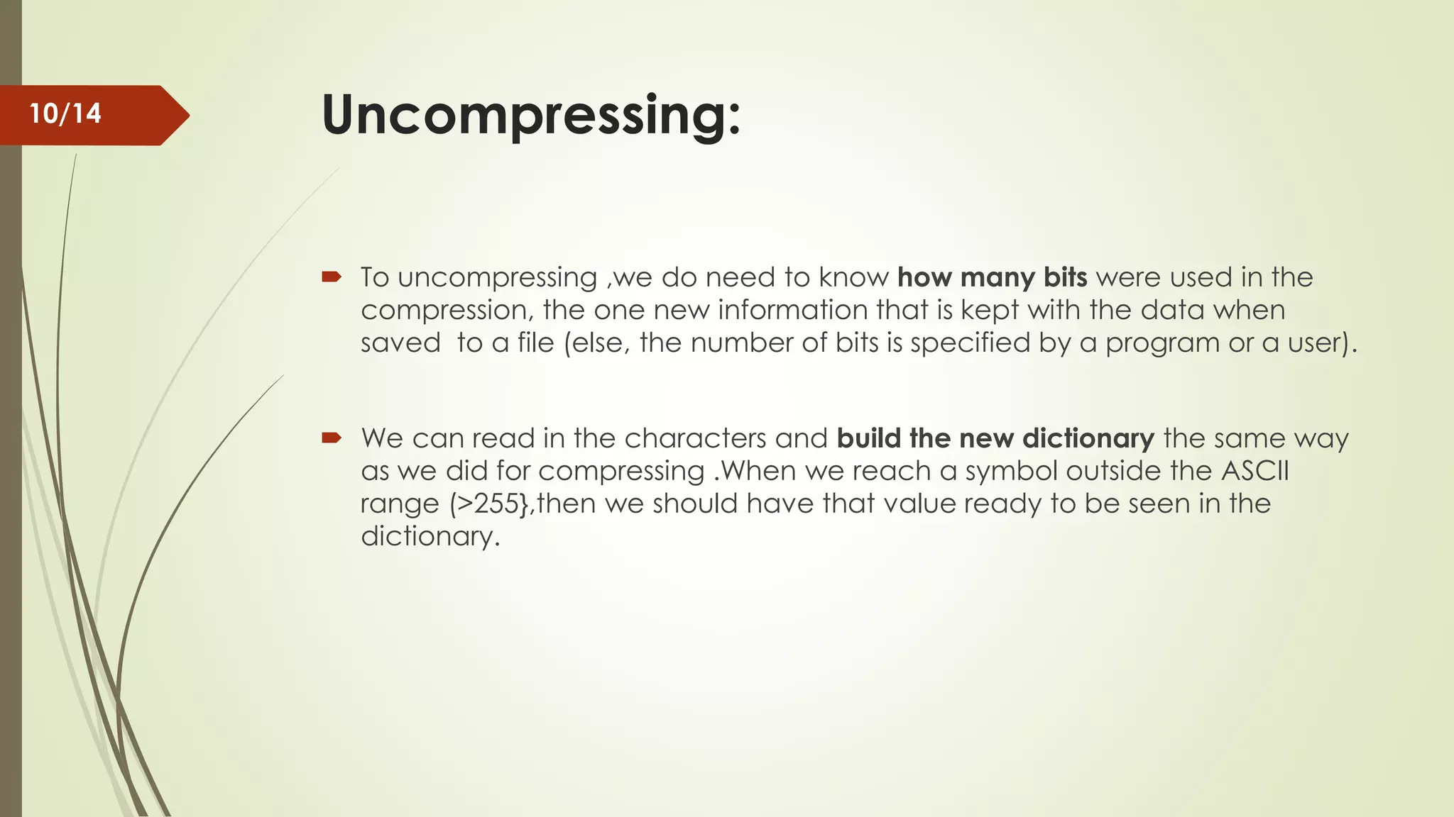 Uncompressing:  To uncompressing ,we do need to know how many bits were used in the compression, the one new information that is kept with the data when saved to a file (else, the number of bits is specified by a program or a user).  We can read in the characters and build the new dictionary the same way as we did for compressing .When we reach a symbol outside the ASCII range (>255},then we should have that value ready to be seen in the dictionary. 10/14 
