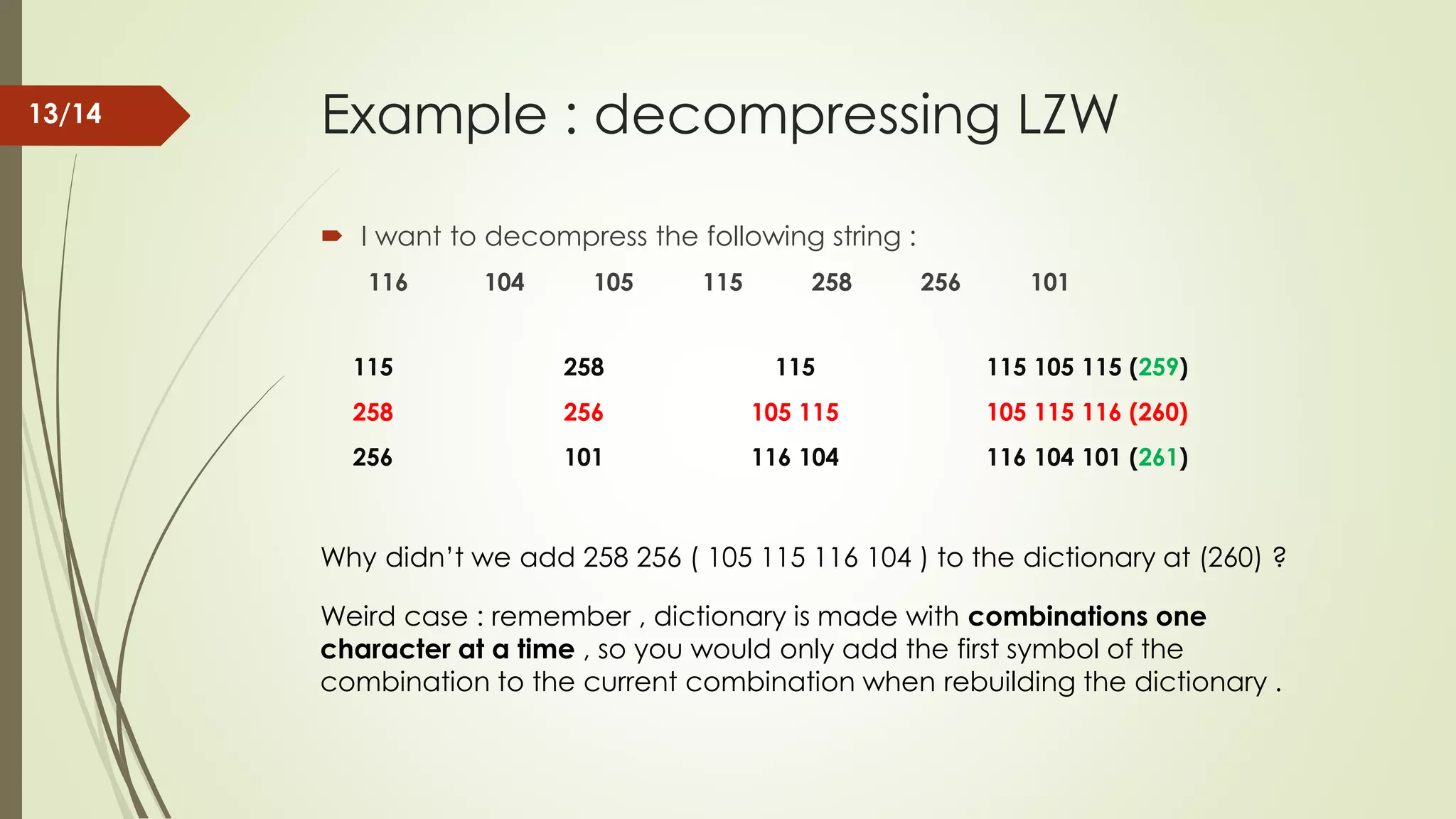 Example : decompressing LZW  I want to decompress the following string : 116 104 105 115 258 256 101 115 258 115 115 105 115 (259) 258 256 105 115 105 115 116 (260) 256 101 116 104 116 104 101 (261) Why didn’t we add 258 256 ( 105 115 116 104 ) to the dictionary at (260) ? Weird case : remember , dictionary is made with combinations one character at a time , so you would only add the first symbol of the combination to the current combination when rebuilding the dictionary . 13/14 