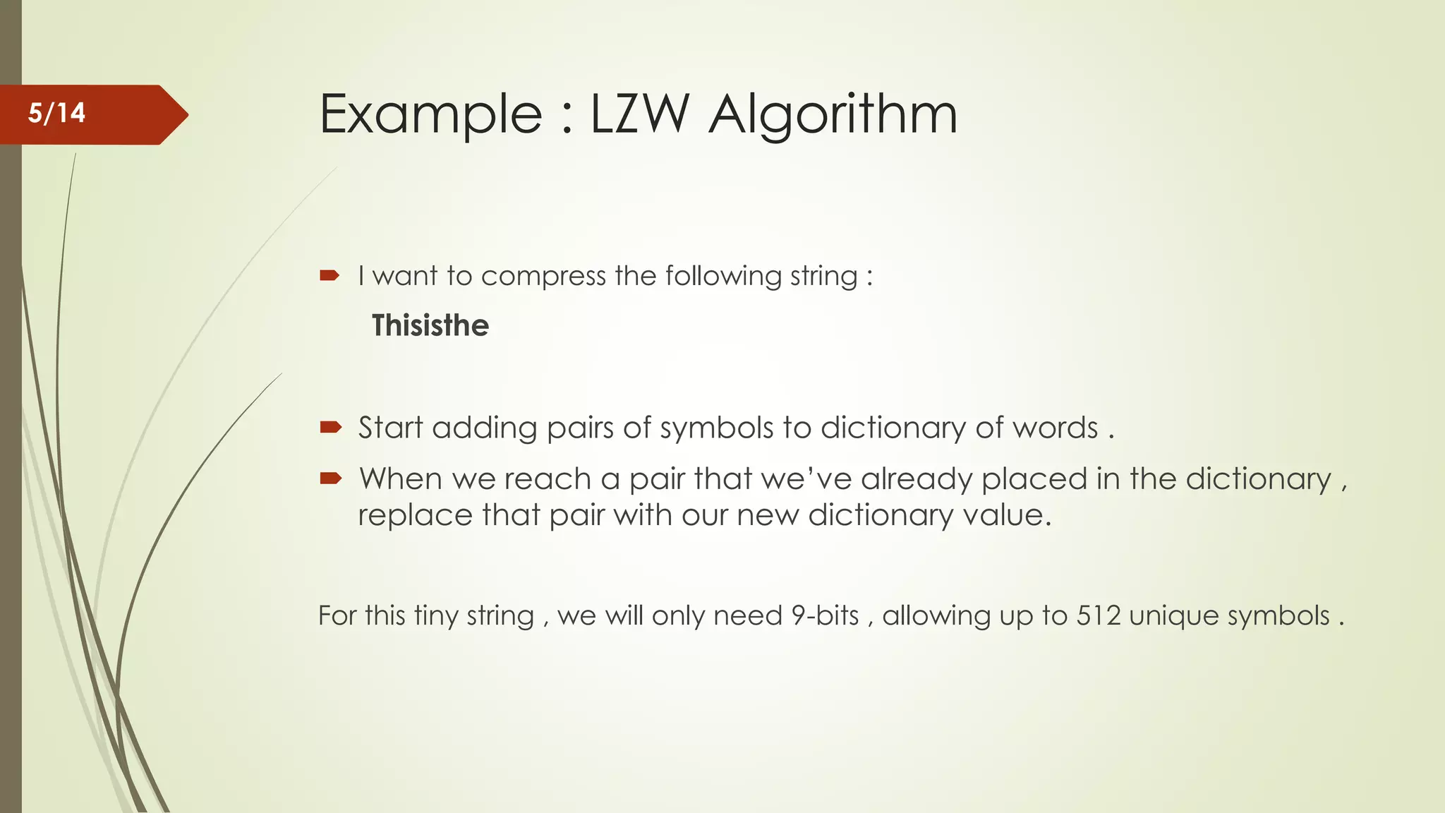 Example : LZW Algorithm  I want to compress the following string : Thisisthe  Start adding pairs of symbols to dictionary of words .  When we reach a pair that we’ve already placed in the dictionary , replace that pair with our new dictionary value. For this tiny string , we will only need 9-bits , allowing up to 512 unique symbols . 5/14 