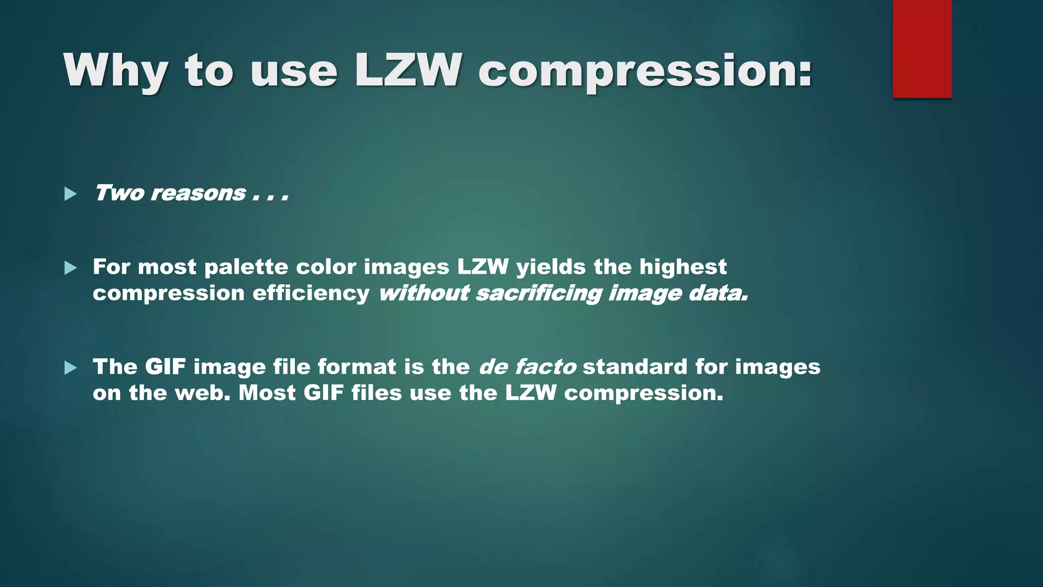 Why to use LZW compression:
 Two reasons . . .
 For most palette color images LZW yields the highest
compression efficiency without sacrificing image data.
 The GIF image file format is the de facto standard for images
on the web. Most GIF files use the LZW compression.
 