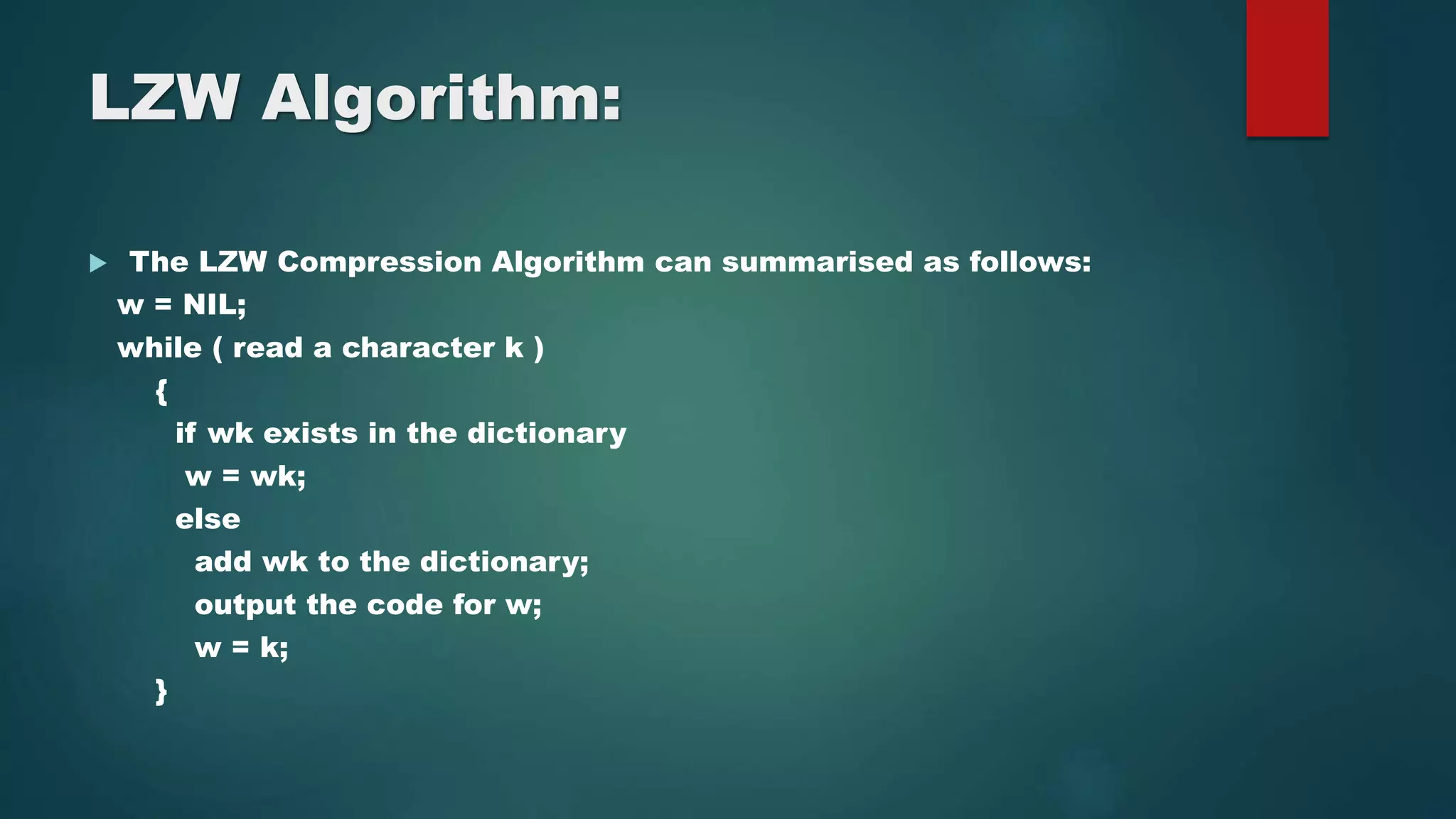 LZW Algorithm:
 The LZW Compression Algorithm can summarised as follows:
w = NIL;
while ( read a character k )
{
if wk exists in the dictionary
w = wk;
else
add wk to the dictionary;
output the code for w;
w = k;
}
 