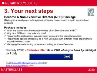 MASTERCLASS 2020
3. Your next steps
Become A Non-Executive Director (NED) Package
Working in a small group with a peer-level senior career coach in up to ten one-hour
sessions
Package Includes:
 What are boards and the respective roles of an Executive and a NED?
 Why be a NED and how to land a role?
 Preparing for applications, avenues open to you and the interview process.
 Preparing to operate effectively as a Non-Executive with different types of personality
around the board table.
 Managing the on-boarding process and acting as a Non-Executive.
Normally £2000 - Exclusive offer: Save £200 when you book by midnight
on 7 July
More about this package (link)
Email Support@notactivelylooking.com (link)
Book a no-obligation call (link)
 