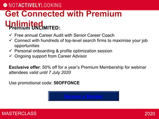 MASTERCLASS 2020
Get Connected with Premium
UnlimitedPremium UNLIMITED:
 Free annual Career Audit with Senior Career Coach
 Connect with hundreds of top-level search firms to maximise your job
opportunities
 Personal onboarding & profile optimization session
 Ongoing support from Career Advisor
Exclusive offer: 50% off for a year’s Premium Membership for webinar
attendees valid until 7 July 2020
Use promotional code: 50OFFONCE
Become a Member
 
