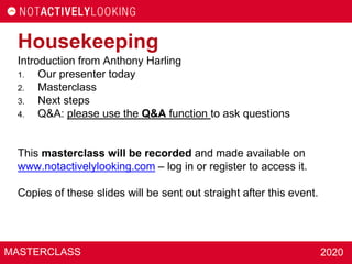 MASTERCLASS 2020
Introduction from Anthony Harling
1. Our presenter today
2. Masterclass
3. Next steps
4. Q&A: please use the Q&A function to ask questions
This masterclass will be recorded and made available on
www.notactivelylooking.com – log in or register to access it.
Copies of these slides will be sent out straight after this event.
Housekeeping
 