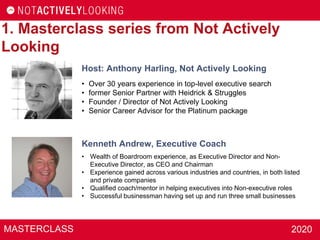 MASTERCLASS 2020
1. Masterclass series from Not Actively
Looking
Kenneth Andrew, Executive Coach
• Wealth of Boardroom experience, as Executive Director and Non-
Executive Director, as CEO and Chairman
• Experience gained across various industries and countries, in both listed
and private companies
• Qualified coach/mentor in helping executives into Non-executive roles
• Successful businessman having set up and run three small businesses
Host: Anthony Harling, Not Actively Looking
• Over 30 years experience in top-level executive search
• former Senior Partner with Heidrick & Struggles
• Founder / Director of Not Actively Looking
• Senior Career Advisor for the Platinum package
 