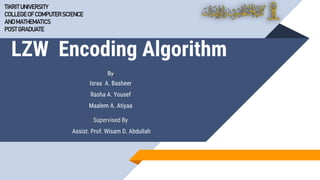 LZW Encoding Algorithm
By
Israa A. Basheer
Rasha A. Yousef
Maalem A. Atiyaa
Supervised By
Assist. Prof. Wisam D. Abdullah
TIKRIT UNIVERSITY
COLLEGE OF COMPUTERSCIENCE
ANDMATHEMATICS
POSTGRADUATE
 