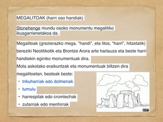 MEGALITOAK (harri oso handiak)
Stonehenge mundu osoko monumentu megalitiko
ikusgarrienetakoa da.
Megalitoak (grezierazko mega, "handi", eta litos, "harri", hitzetatik)
bereziki Neolitikotik eta Brontze Arora arte harlauza eta beste harri
handiekin eginiko monumentuak dira.
Mota askotako eraikuntzak eta monumentuak biltzen dira
megalitoetan, besteak beste:
• trikuharriak edo dolmenak
• tumulu
• harrespilak edo cromlechak
• zutarriak edo menhirrak
 