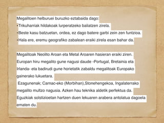 Megalitoen helburuei buruzko eztabaida dago:
•Trikuharriak hildakoak lurperatzeko baliatzen zirela.
•Beste kasu batzuetan, ordea, ez dago batere garbi zein zen funtzioa.
•Hala ere, eremu geograﬁko zabalean eraiki zirela esan bahar da.
Megalitoak Neolito Aroan eta Metal Aroaren hasieran eraiki ziren.
Europan hiru megalito gune nagusi daude -Portugal, Bretainia eta
Irlanda- eta badirudi gune horietatik zabaldu megalitoak Europako
gainerako lukuetara.
Ezagunenak; Carnac-eko (Morbihan),Stonehengekoa, Ingalaterrako
megalito multzo nagusia. Azken hau teknika aldetik perfektua da.
Eguzkiak solstizioetan hartzen duen lekuaren arabera antolatua dagoela
ematen du.
 