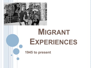 MIGRANT 
EXPERIENCES 
1945 to present 
 