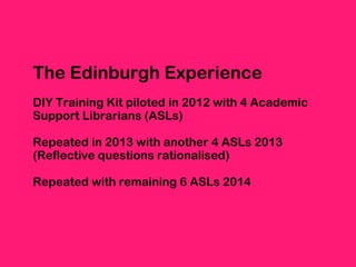 The Edinburgh Experience
DIY Training Kit piloted in 2012 with 4 Academic
Support Librarians (ASLs)
Repeated in 2013 with ...
