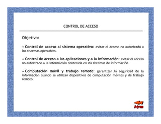CONTROL DE ACCESO


Objetivo:

• Control de acceso al sistema operativo: evitar el acceso no autorizado a
los sistemas operativos.

• Control de acceso a las aplicaciones y a la información: evitar el acceso
no autorizado a la información contenida en los sistemas de información.

• Computación móvil y trabajo remoto: garantizar la seguridad de la
información cuando se utilizan dispositivos de computación móviles y de trabajo
remoto.
 