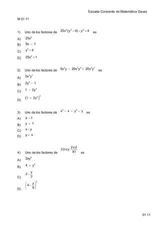 Escuela Consiente de Matemática Gauss
01 11
M 01 11
1) Uno de los factores de   2 3 3
25 ( 4) 4x y y es
A)
2
25x
B) 5x 1
C) 3
y 4
D) 2
25x 1
2) Uno de los factores de  3 3 4 3 7
5x y 20x y 20x y es
A)
3 7
5x y
B) 3
2y 1
C)  4
1 2y
D)
 
2
3
1 2y
3) Uno de los factores de   2 2
x x y y es
A) x 1
B) y 1
C) x y
D) y x
4) Uno de los factores de

5
2 xy
3 2 xy
81 es
A)
5
2xy
B)  2
4 y
C)

y
2
3
D)
 
 
 
2
y
4
9
 