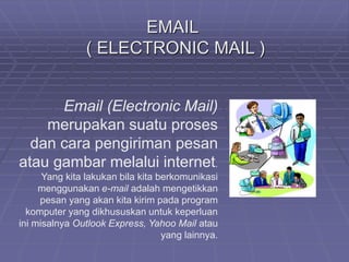 EMAIL 
( ELECTRONIC MAIL ) 
Email (Electronic Mail) 
merupakan suatu proses 
dan cara pengiriman pesan 
atau gambar melalui internet. 
Yang kita lakukan bila kita berkomunikasi 
menggunakan e-mail adalah mengetikkan 
pesan yang akan kita kirim pada program 
komputer yang dikhususkan untuk keperluan 
ini misalnya Outlook Express, Yahoo Mail atau 
yang lainnya. 
 