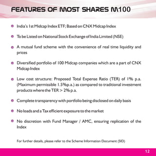Features of MOSt Shares M100

 India’s 1st Midcap Index ETF; Based on CNX Midcap Index

 To be Listed on National Stock Exchange of India Limited (NSE)

 A mutual fund scheme with the convenience of real time liquidity and
 prices

 Diversified portfolio of 100 Midcap companies which are a part of CNX
 Midcap Index

 Low cost structure: Proposed Total Expense Ratio (TER) of 1% p.a.
 (Maximum permissible 1.5%p.a.) as compared to traditional investment
 products where the TER > 2% p.a.

 Complete transparency with portfolio being disclosed on daily basis

 No loads and a Tax efficient exposure to the market

 No discretion with Fund Manager / AMC, ensuring replication of the
 Index


 For further details, please refer to the Scheme Information Document (SID)

                                                                              12
 