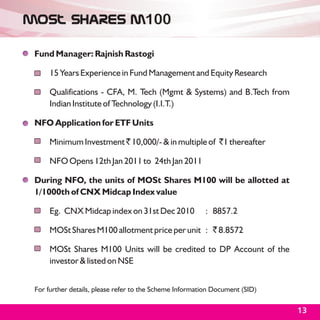 MOSl Shares M100

 Fund Manager: Rajnish Rastogi

      15 Years Experience in Fund Management and Equity Research

      Qualifications - CFA, M. Tech (Mgmt & Systems) and B.Tech from
      Indian Institute of Technology (I.I.T.)

 NFO Application for ETF Units

      Minimum Investment ` 10,000/- & in multiple of `1 thereafter

      NFO Opens 12th Jan 2011 to 24th Jan 2011

 During NFO, the units of MOSt Shares M100 will be allotted at
 1/1000th of CNX Midcap Index value

      Eg. CNX Midcap index on 31st Dec 2010              : 8857.2

      MOSt Shares M100 allotment price per unit : ` 8.8572

      MOSt Shares M100 Units will be credited to DP Account of the
      investor & listed on NSE


 For further details, please refer to the Scheme Information Document (SID)

                                                                              13
 