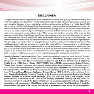 DISCLAIMER:
This presentation has been prepared and issued on the basis of internal data, publicly available information and
other sources believed to be reliable. The information contained in this document is for general purposes only and
not a complete disclosure of every material fact and terms and conditions and features of Motilal Oswal MOSt
Shares Midcap 100 ETF (MOSt Shares M100). The information / data herein alone is not sufficient and shouldn't be
used for the development or implementation of an investment strategy. It should not be construed as investment
advice to any party. All opinions, figures, charts/graphs, estimates and data included in this presentation are as on
date and are subject to change without notice. While utmost care has been exercised while preparing this
document, Motilal Oswal Asset Management Company Limited does not warrant the completeness or accuracy of
the information and disclaims all liabilities, losses and damages arising out of the use of this information. The
statements contained herein may include statements of future expectations and other forward-looking statements
that are based on our current views and assumptions and involve known and unknown risks and uncertainties that
could cause actual results, performance or events to differ materially from those expressed or implied in such
statements. Readers shall be fully responsible / liable for any decision taken on the basis of this presentation. No
part of this document may be duplicated in whole or in part in any form and/or redistributed without prior written
consent of the Motilal Oswal Mutual Fund/ Motilal Oswal Asset Management Company Limited. Readers should
before investing in the Scheme make their own investigation and seek appropriate professional advice.
Statutory Details: Constitution: Motilal Oswal Mutual Fund has been set up as a trust under the Indian Trust Act,
1882. Trustee: Motilal Oswal Trustee Company Limited. Investment Manager: Motilal Oswal Asset
Management Company Ltd. Sponsor: Motilal Oswal Securities Ltd. Scheme Classification & Objective:
Motilal Oswal MOSt Shares Midcap 100 ETF (MOSt Shares M100), an open ended Index Exchange
Traded Fund that seeks investment return that corresponds (before fees and expenses) to the performance of
CNX Midcap Index (Underlying Index), subject to tracking error. Asset Allocation: Securities constituting CNX
Midcap Index: 95%-100%; Debt and Money market instruments and cash at call: 0-5%. Load: Entry Load: Nil Exit
Load: Nil Terms of Issue: Minimum Application Amount: During NFO, Rs. 10,000/- and in multiples of Re. 1/-
each. Ongoing Basis, On the Exchange: The units of the Scheme are proposed to be listed on the Capital
Market Segment on National Stock Exchange (NSE). On NSE, the units of the Scheme can be
purchased/sold in minimum lot of 1 unit and in multiples thereafter. Directly with the Fund: The
minimum number of units of the Scheme that investors can create/redeem in exchange of portfolio
deposit and cash component is 2,50,000 units and in multiples thereof. Face Value & Issue Price: Offer
of units having face value of Rs. 10/- per unit for cash at an allotment price during the New Fund Offer


                                                                                                                 14
 