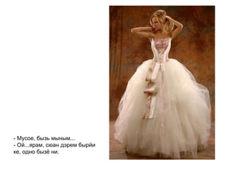 - Мусое, бызь мыным... - Ой...ярам, сюан дэрем бырйи ке, одно бызё ни.   