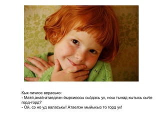 Кык пичиос верасько: - Матӥ,анай-атаедлэн йырсиоссы сьӧдэсь ук, нош тынад кытысь сыӵе горд-горд? - Ой, сэ но уд валаськы! Атаелэн мыйыкыз то горд ук!   