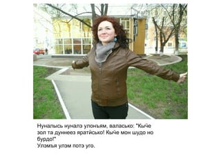 Нуналысь нуналэ улонъям, валасько: "Кыӵе зол та дуннеез яратӥсько! Кыӵе мон шудо но бурдо!" Улэмъя улэм потэ уго.   