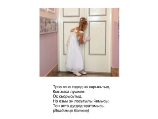 Трос гинэ тодод ас сярысьтыд, Кылзыса лушкем  Ӧс сьӧрысьтыд. Но озьы эн лэсьтылы ӵемысь: Тон астэ дугдод яратэмысь. (Владимир Котков)   