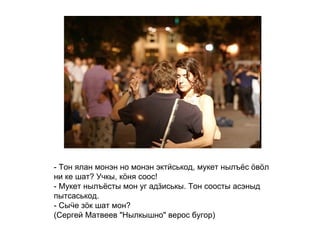 - Тон ялан монэн но монэн эктӥськод, мукет нылъёс ӧвӧл ни ке шат? Учкы, кӧня соос! - Мукет нылъёсты мон уг адӟиськы. Тон соосты асэныд пытсаськод. - Сыӵе зӧк шат мон? (Сергей Матвеев "Нылкышно" верос бугор)   