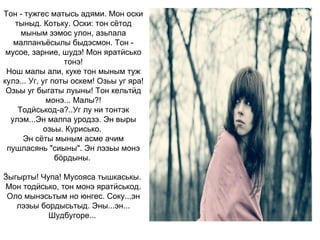 Тон - тужгес матысь адями. Мон оски тыныд. Котьку. Оски: тон сётод мыным зэмос улон, азьпала малпанъёсылы быдэсмон. Тон - мусое, зарние, шудэ! Мон яратӥсько тонэ! Нош малы али, куке тон мыным туж кулэ... Уг, уг поты оскем! Озьы уг яра! Озьы уг быгаты луыны! Тон кельтӥд монэ... Малы?! Тодӥськод-а?..Уг лу ни тонтэк улэм...Эн малпа уродзэ. Эн выры озьы. Курисько.  Эн сёты мыным асме ачим пушласянь "сиыны". Эн лэзьы монэ бӧрдыны.  Ӟыгырты! Чупа! Мусояса тышкаськы.  Мон тодӥсько, тон монэ яратӥськод. Оло мынэсьтым но юнгес. Соку...эн лэзьы бордысьтыд. Эны...эн... Шудбугоре...   
