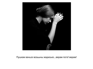 Пушкам ваньзэ возьыны жадисько...верам потэ! верам!   