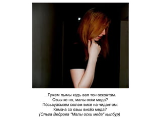 ...Гужем лымы кадь вал тон осконтэм. Озьы ке но, малы оски меда? Пӧсьвуаськем сюлэм висе на чидантэм: Кема-а со озьы висёз меда? (Ольга Ведрова "Малы оски меда" кылбур)   