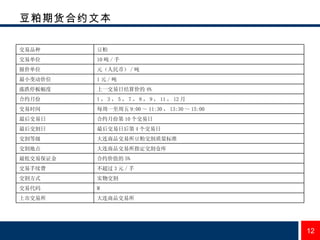 豆粕期货合约文本 大连商品交易所 上市交易所 M 交易代码 实物交割 交割方式 不超过 3 元 / 手  交易手续费 合约价值的 5%  最低交易保证金 大连商品交易所指定交割仓库 交割地点 大连商品交易所豆粕交割质量标准 交割等级 最后交易日后第 4 个交易日 最后交割日 合约月份第 10 个交易日 最后交易日 每周一至周五 9:00 ～ 11:30 ， 13:30 ～ 15:00 交易时间 1 ， 3 ， 5 ， 7 ， 8 ， 9 ， 11 ， 12 月 合约月份 上一交易日结算价的 4%  涨跌停板幅度 1 元 / 吨 最小变动价位 元（人民币） / 吨 报价单位 10 吨 / 手 交易单位 豆粕 交易品种 
