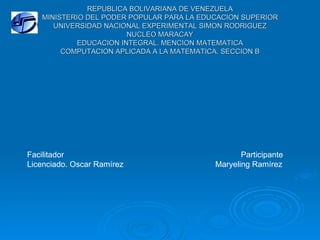 REPUBLICA BOLIVARIANA DE VENEZUELA
   MINISTERIO DEL PODER POPULAR PARA LA EDUCACION SUPERIOR
      UNIVERSIDAD NACIONAL EXPERIMENTAL SIMON RODRIGUEZ
                        NUCLEO MARACAY
            EDUCACION INTEGRAL. MENCION MATEMATICA
        COMPUTACION APLICADA A LA MATEMATICA. SECCION B




Facilitador                                       Participante
Licenciado. Oscar Ramírez                  Maryeling Ramírez
 