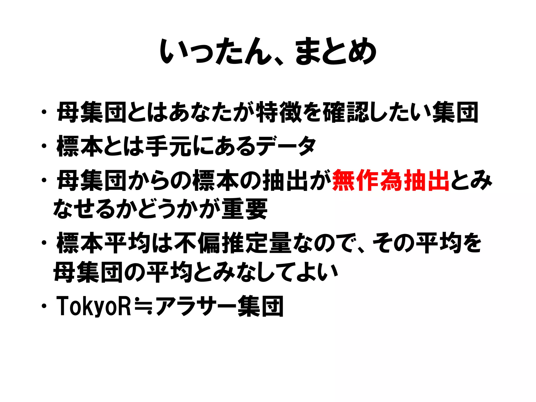いったん、まとめ
• 母集団とはあなたが特徴を確認したい集団
• 標本とは手元にあるデータ
• 母集団からの標本の抽出が無作為抽出とみ
 なせるかどうかが重要
• 標本平均は不偏推定量なので、その平均を
 母集団の平均とみなしてよい
• TokyoR≒アラサー集団
 