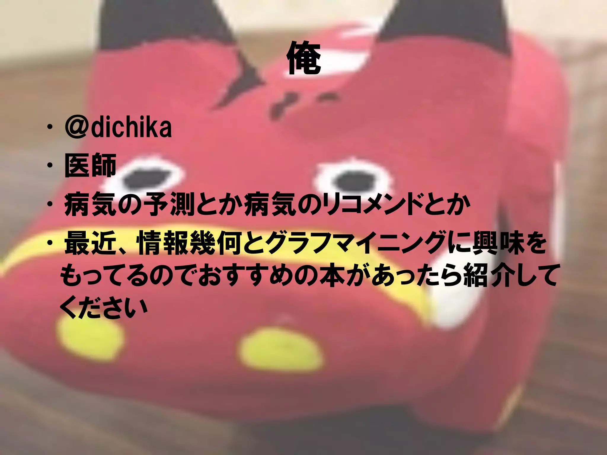 俺
• ＠dichika
• 医師
• 病気の予測とか病気のリコメンドとか
• 最近、情報幾何とグラフマイニングに興味を
 もってるのでおすすめの本があったら紹介して
 ください
 