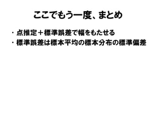 ここでもう一度、まとめ
• 点推定＋標準誤差で幅をもたせる
• 標準誤差は標本平均の標本分布の標準偏差
 