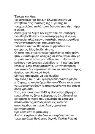 Έχουμε και λέμε:
Το καλοκαίρι του 1843, η Ελλάδα έπρεπε να
καταβάλει στις τράπεζες της Ευρώπης τα
τοκοχρεολύσια παλιότερων δανείων που είχε πάρει
η χώρα.
Δυστυχώς τα λεφτά δεν είχαν πάει σε υποδομές
που θα βοηθούσαν την κατεστραμμένη ελληνική
οικονομία, αλλά είχαν σπαταληθεί στους εμφυλίους
της επανάστασης και στα λούσα του
παλατιού και των Βαυαρών συμβούλων του
στέμματος. Μας θυμίζει τίποτα;
Οι τόκοι που έπρεπε να καταβάλλονται κάθε χρόνο
ήταν 7 εκατομμύρια δραχμές και ισοδυναμούσαν με
το μισό των συνολικών εσόδων του... ελληνικού
κράτους που έφταναν μετά βίας τα 14 εκατομμύρια
ετησίως. Στην πραγματικότητα, με την καταβολή
των τόκων δεν περίσσευε τίποτα να επενδυθεί προς
όφελος του ελληνικού λαού.
Μήπως κάτι αρχίζει να μας θυμίζει;
Την άνοιξη του 1843, η κυβέρνηση παίρνει μέτρα
λιτότητας, τα οποία όμως δεν αποδίδουν τόσο ώστε
να ...συγκεντρωθούν τα απαιτούμενα για την ετήσια
δόση χρήματα.
Έτσι, τον Ιούνιο του 1843, η ελληνική κυβέρνηση
ενημερώνει τις ξένες κυβερνήσεις ότι αδυνατεί να
καταβάλει το ποσό που χρωστάει και ζητά νέο
δάνειο από τις μεγάλες δυνάμεις, ώστε να
αποπληρώσει τα παλιά. Αυτές αρνούνται
κατηγορηματικά.
Βρε κοίτα κάτι συμπτώσεις...
Αντί να εγκρίνουν νέο δάνειο, εκπρόσωποι των
τριών μεγάλων δυνάμεων (Αγγλία-Γαλλία-Ρωσία)
 