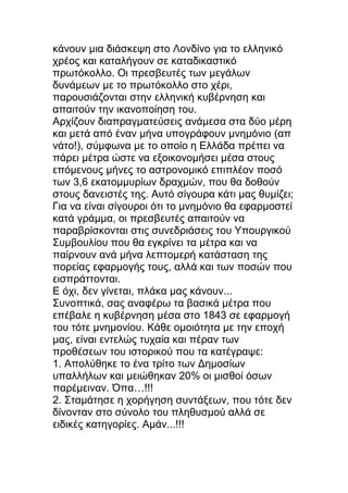 κάνουν μια διάσκεψη στο Λονδίνο για το ελληνικό
χρέος και καταλήγουν σε καταδικαστικό
πρωτόκολλο. Οι πρεσβευτές των μεγάλων
δυνάμεων με το πρωτόκολλο στο χέρι,
παρουσιάζονται στην ελληνική κυβέρνηση και
απαιτούν την ικανοποίηση του.
Αρχίζουν διαπραγματεύσεις ανάμεσα στα δύο μέρη
και μετά από έναν μήνα υπογράφουν μνημόνιο (απ
νάτο!), σύμφωνα με το οποίο η Ελλάδα πρέπει να
πάρει μέτρα ώστε να εξοικονομήσει μέσα στους
επόμενους μήνες το αστρονομικό επιπλέον ποσό
των 3,6 εκατομμυρίων δραχμών, που θα δοθούν
στους δανειστές της. Αυτό σίγουρα κάτι μας θυμίζει;
Για να είναι σίγουροι ότι το μνημόνιο θα εφαρμοστεί
κατά γράμμα, οι πρεσβευτές απαιτούν να
παραβρίσκονται στις συνεδριάσεις του Υπουργικού
Συμβουλίου που θα εγκρίνει τα μέτρα και να
παίρνουν ανά μήνα λεπτομερή κατάσταση της
πορείας εφαρμογής τους, αλλά και των ποσών που
εισπράττονται.
Ε όχι, δεν γίνεται, πλάκα μας κάνουν...
Συνοπτικά, σας αναφέρω τα βασικά μέτρα που
επέβαλε η κυβέρνηση μέσα στο 1843 σε εφαρμογή
του τότε μνημονίου. Κάθε ομοιότητα με την εποχή
μας, είναι εντελώς τυχαία και πέραν των
προθέσεων του ιστορικού που τα κατέγραψε:
1. Απολύθηκε το ένα τρίτο των Δημοσίων
υπαλλήλων και μειώθηκαν 20% οι μισθοί όσων
παρέμειναν. Όπα…!!!
2. Σταμάτησε η χορήγηση συντάξεων, που τότε δεν
δίνονταν στο σύνολο του πληθυσμού αλλά σε
ειδικές κατηγορίες. Αμάν...!!!
 