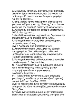 3. Μειώθηκαν κατά 60% οι στρατιωτικές δαπάνες,
μειώθηκε δραστικά ο αριθμός των ένστολων και
αντί για μισθό οι στρατιωτικοί έπαιρναν χωράφια.
Και όχι τα βουνά;;;...
4. Επιβλήθηκε προκαταβολή στην είσπραξη του
φόρου εισοδήματος και της "δεκάτης", που ήταν ο
φόρος για την αγροτική παραγωγή. Από τότε ε;;..
5. Αυξήθηκαν οι δασμοί και οι φόροι χαρτοσήμου.
Φ.Π.Α. δεν είχε τότε...
6. Απολύθηκαν όλοι οι μηχανικοί του Δημοσίου και
σταμάτησαν όλα τα δημόσια έργα. Έλα...
7. Καταργήθηκαν εντελώς όλες οι υγειονομικές
υπηρεσίες του κράτους.
Είχε ο Λοβέρδος προ-προπάππο τότε;
8. Απολύθηκαν όλοι οι υπάλληλοι του εθνικού
τυπογραφείου, όλοι οι δασονόμοι, οι δασικοί
υπάλληλοι και οι μισοί καθηγητές πανεπιστημίου.
Πιθανόν να έφερναν ξένους...
9. Καταργήθηκαν όλες οι διπλωματικές αποστολές
στο εξωτερικό. Ε, όχι, αυτό όχι...
10. Νομιμοποιήθηκαν όλα τα αυθαίρετα κτίσματα
και οι καταπατημένες "εθνικές γαίες" με την
πληρωμή προστίμων νομιμοποίησης.
Ερχόμαστε δεύτεροι...
11. Περαιώθηκαν συνοπτικά όλες οι εκκρεμείς
φορολογικές υποθέσεις με την καταβολή εφάπαξ
ποσού. Αθάνατη Ελλάδα...!!!!!!!!!
Είναι να τρελαίνεσαι. Είναι δυνατόν να αντέγραψαν
οι τωρινοί ένα τόσο παλιό σχέδιο, μια που δεν είχαν
άλλες ιδέες;
Δεν είναι ανατριχιαστικά όμοια με την εποχή μας;
Είδατε που οι οικονομικές συνταγές λιτότητας είναι
 
