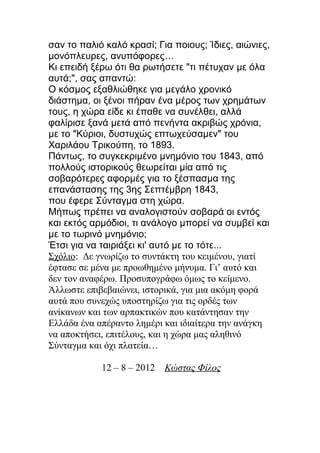 σαν το παλιό καλό κρασί; Για ποιους; Ίδιες, αιώνιες,
μονόπλευρες, ανυπόφορες…
Κι επειδή ξέρω ότι θα ρωτήσετε "τι πέτυχαν με όλα
αυτά;", σας απαντώ:
Ο κόσμος εξαθλιώθηκε για μεγάλο χρονικό
διάστημα, οι ξένοι πήραν ένα μέρος των χρημάτων
τους, η χώρα είδε κι έπαθε να συνέλθει, αλλά
φαλίρισε ξανά μετά από πενήντα ακριβώς χρόνια,
με το "Κύριοι, δυστυχώς επτωχεύσαμεν" του
Χαριλάου Τρικούπη, το 1893.
Πάντως, το συγκεκριμένο μνημόνιο του 1843, από
πολλούς ιστορικούς θεωρείται μία από τις
σοβαρότερες αφορμές για το ξέσπασμα της
επανάστασης της 3ης Σεπτέμβρη 1843,
που έφερε Σύνταγμα στη χώρα.
Μήπως πρέπει να αναλογιστούν σοβαρά οι εντός
και εκτός αρμόδιοι, τι ανάλογο μπορεί να συμβεί και
με το τωρινό μνημόνιο;
Έτσι για να ταιριάξει κι' αυτό με το τότε...
Σχόλιο: Δε γνωρίζω το συντάκτη του κειμένου, γιατί
έφτασε σε μένα με προωθημένο μήνυμα. Γι’ αυτό και
δεν τον αναφέρω. Προσυπογράφω όμως το κείμενο.
Άλλωστε επιβεβαιώνει, ιστορικά, για μια ακόμη φορά
αυτά που συνεχώς υποστηρίζω για τις ορδές των
ανίκανων και των αρπακτικών που κατάντησαν την
Ελλάδα ένα απέραντο λημέρι και ιδιαίτερα την ανάγκη
να αποκτήσει, επιτέλους, και η χώρα μας αληθινό
Σύνταγμα και όχι πλατεία…

            12 – 8 – 2012   Κώστας Φίλος
 