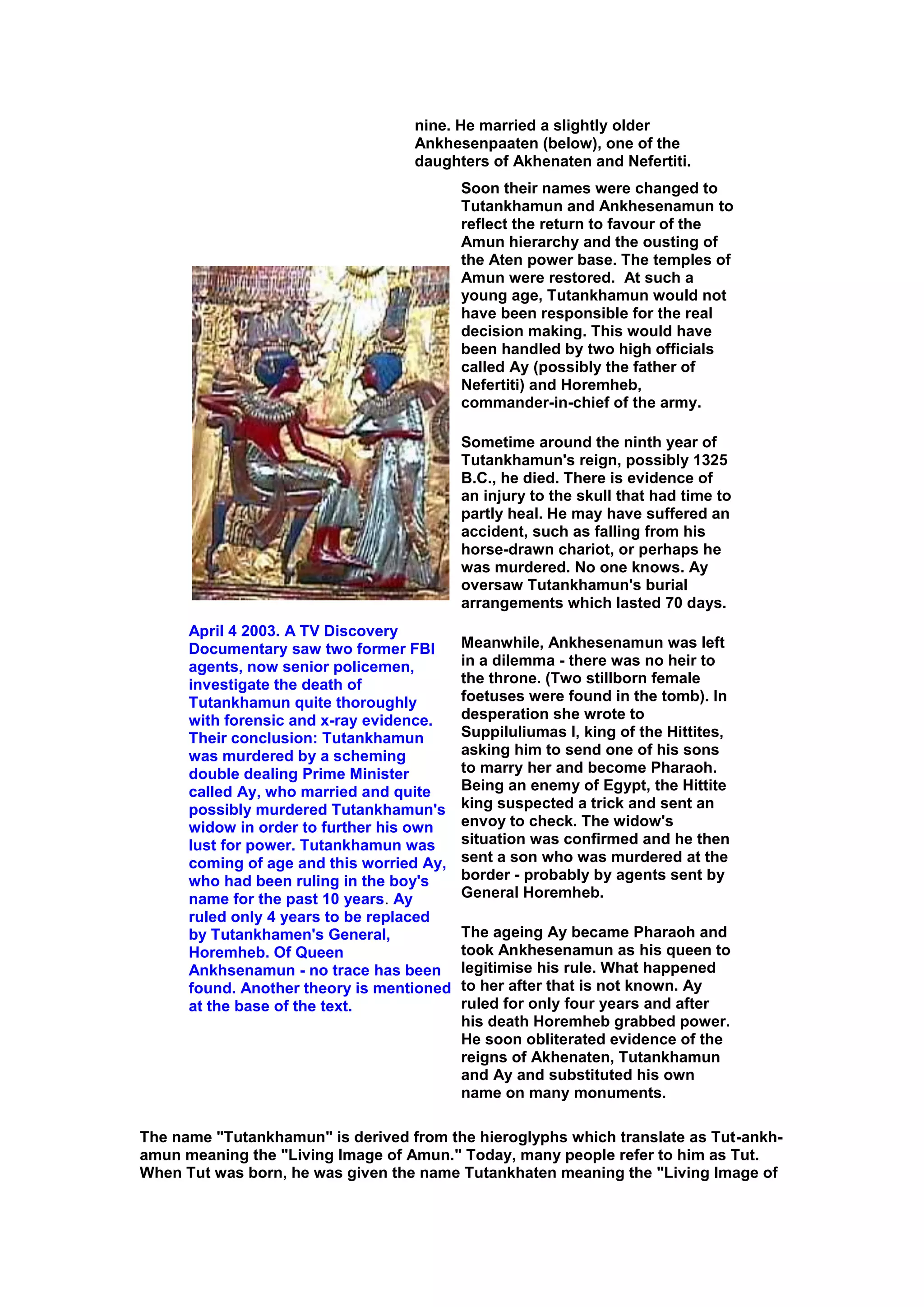 nine. He married a slightly older
                                   Ankhesenpaaten (below), one of the
                                   daughters of Akhenaten and Nefertiti.
                                           Soon their names were changed to
                                           Tutankhamun and Ankhesenamun to
                                           reflect the return to favour of the
                                           Amun hierarchy and the ousting of
                                           the Aten power base. The temples of
                                           Amun were restored. At such a
                                           young age, Tutankhamun would not
                                           have been responsible for the real
                                           decision making. This would have
                                           been handled by two high officials
                                           called Ay (possibly the father of
                                           Nefertiti) and Horemheb,
                                           commander-in-chief of the army.

                                           Sometime around the ninth year of
                                           Tutankhamun's reign, possibly 1325
                                           B.C., he died. There is evidence of
                                           an injury to the skull that had time to
                                           partly heal. He may have suffered an
                                           accident, such as falling from his
                                           horse-drawn chariot, or perhaps he
                                           was murdered. No one knows. Ay
                                           oversaw Tutankhamun's burial
                                           arrangements which lasted 70 days.
      April 4 2003. A TV Discovery
      Documentary saw two former FBI       Meanwhile, Ankhesenamun was left
      agents, now senior policemen,        in a dilemma - there was no heir to
      investigate the death of             the throne. (Two stillborn female
      Tutankhamun quite thoroughly         foetuses were found in the tomb). In
      with forensic and x-ray evidence.    desperation she wrote to
      Their conclusion: Tutankhamun        Suppiluliumas I, king of the Hittites,
      was murdered by a scheming           asking him to send one of his sons
      double dealing Prime Minister        to marry her and become Pharaoh.
      called Ay, who married and quite     Being an enemy of Egypt, the Hittite
      possibly murdered Tutankhamun's      king suspected a trick and sent an
      widow in order to further his own    envoy to check. The widow's
      lust for power. Tutankhamun was      situation was confirmed and he then
      coming of age and this worried Ay,   sent a son who was murdered at the
      who had been ruling in the boy's     border - probably by agents sent by
      name for the past 10 years. Ay       General Horemheb.
      ruled only 4 years to be replaced
      by Tutankhamen's General,            The ageing Ay became Pharaoh and
      Horemheb. Of Queen                   took Ankhesenamun as his queen to
      Ankhsenamun - no trace has been      legitimise his rule. What happened
      found. Another theory is mentioned   to her after that is not known. Ay
      at the base of the text.             ruled for only four years and after
                                           his death Horemheb grabbed power.
                                           He soon obliterated evidence of the
                                           reigns of Akhenaten, Tutankhamun
                                           and Ay and substituted his own
                                           name on many monuments.

The name "Tutankhamun" is derived from the hieroglyphs which translate as Tut-ankh-
amun meaning the "Living Image of Amun." Today, many people refer to him as Tut.
When Tut was born, he was given the name Tutankhaten meaning the "Living Image of
 
