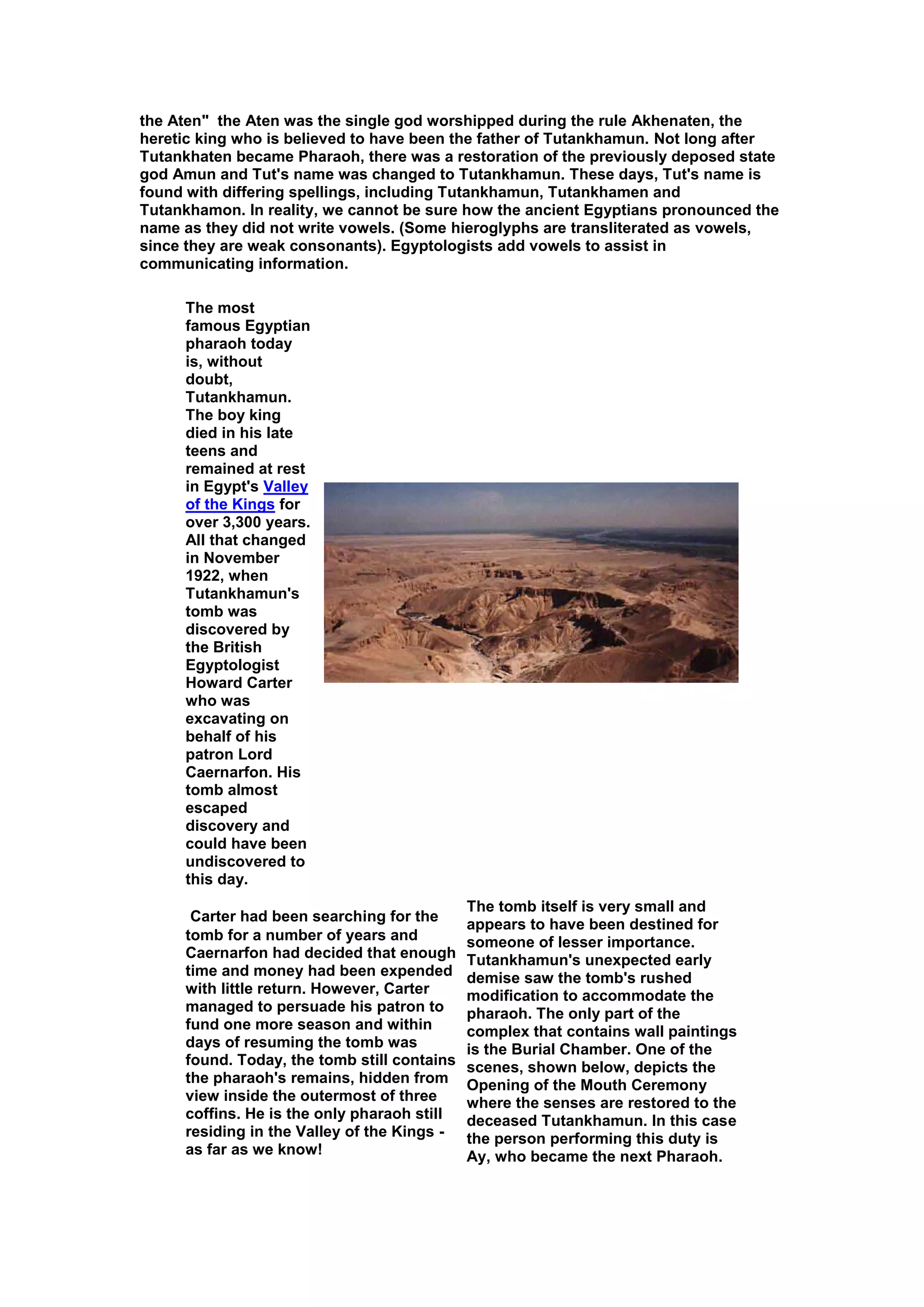 the Aten" the Aten was the single god worshipped during the rule Akhenaten, the
heretic king who is believed to have been the father of Tutankhamun. Not long after
Tutankhaten became Pharaoh, there was a restoration of the previously deposed state
god Amun and Tut's name was changed to Tutankhamun. These days, Tut's name is
found with differing spellings, including Tutankhamun, Tutankhamen and
Tutankhamon. In reality, we cannot be sure how the ancient Egyptians pronounced the
name as they did not write vowels. (Some hieroglyphs are transliterated as vowels,
since they are weak consonants). Egyptologists add vowels to assist in
communicating information.

     The most
     famous Egyptian
     pharaoh today
     is, without
     doubt,
     Tutankhamun.
     The boy king
     died in his late
     teens and
     remained at rest
     in Egypt's Valley
     of the Kings for
     over 3,300 years.
     All that changed
     in November
     1922, when
     Tutankhamun's
     tomb was
     discovered by
     the British
     Egyptologist
     Howard Carter
     who was
     excavating on
     behalf of his
     patron Lord
     Caernarfon. His
     tomb almost
     escaped
     discovery and
     could have been
     undiscovered to
     this day.
                                             The tomb itself is very small and
      Carter had been searching for the
                                             appears to have been destined for
     tomb for a number of years and          someone of lesser importance.
     Caernarfon had decided that enough      Tutankhamun's unexpected early
     time and money had been expended        demise saw the tomb's rushed
     with little return. However, Carter     modification to accommodate the
     managed to persuade his patron to       pharaoh. The only part of the
     fund one more season and within         complex that contains wall paintings
     days of resuming the tomb was           is the Burial Chamber. One of the
     found. Today, the tomb still contains   scenes, shown below, depicts the
     the pharaoh's remains, hidden from      Opening of the Mouth Ceremony
     view inside the outermost of three      where the senses are restored to the
     coffins. He is the only pharaoh still   deceased Tutankhamun. In this case
     residing in the Valley of the Kings -   the person performing this duty is
     as far as we know!                      Ay, who became the next Pharaoh.
 