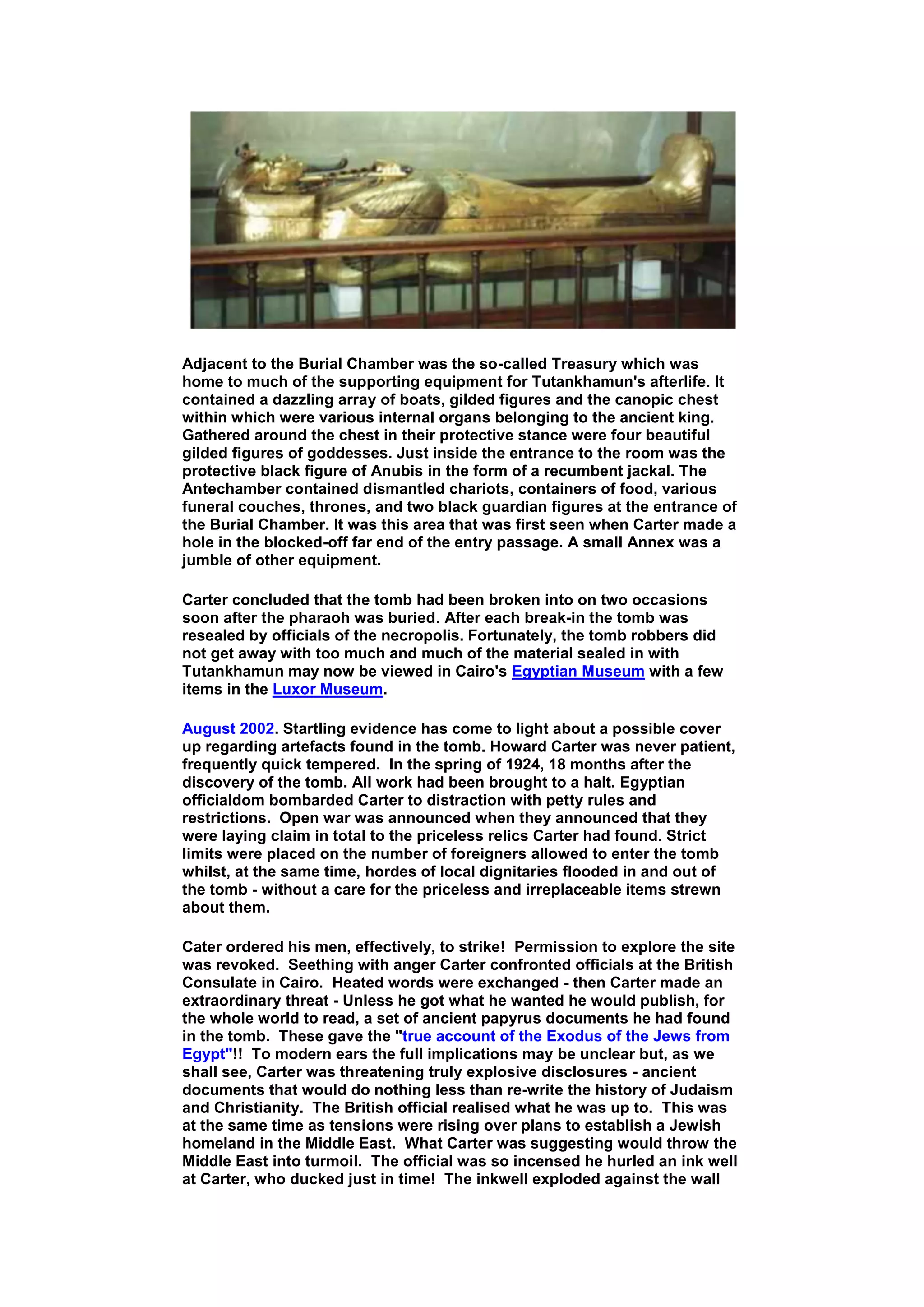 Adjacent to the Burial Chamber was the so-called Treasury which was
home to much of the supporting equipment for Tutankhamun's afterlife. It
contained a dazzling array of boats, gilded figures and the canopic chest
within which were various internal organs belonging to the ancient king.
Gathered around the chest in their protective stance were four beautiful
gilded figures of goddesses. Just inside the entrance to the room was the
protective black figure of Anubis in the form of a recumbent jackal. The
Antechamber contained dismantled chariots, containers of food, various
funeral couches, thrones, and two black guardian figures at the entrance of
the Burial Chamber. It was this area that was first seen when Carter made a
hole in the blocked-off far end of the entry passage. A small Annex was a
jumble of other equipment.

Carter concluded that the tomb had been broken into on two occasions
soon after the pharaoh was buried. After each break-in the tomb was
resealed by officials of the necropolis. Fortunately, the tomb robbers did
not get away with too much and much of the material sealed in with
Tutankhamun may now be viewed in Cairo's Egyptian Museum with a few
items in the Luxor Museum.

August 2002. Startling evidence has come to light about a possible cover
up regarding artefacts found in the tomb. Howard Carter was never patient,
frequently quick tempered. In the spring of 1924, 18 months after the
discovery of the tomb. All work had been brought to a halt. Egyptian
officialdom bombarded Carter to distraction with petty rules and
restrictions. Open war was announced when they announced that they
were laying claim in total to the priceless relics Carter had found. Strict
limits were placed on the number of foreigners allowed to enter the tomb
whilst, at the same time, hordes of local dignitaries flooded in and out of
the tomb - without a care for the priceless and irreplaceable items strewn
about them.

Cater ordered his men, effectively, to strike! Permission to explore the site
was revoked. Seething with anger Carter confronted officials at the British
Consulate in Cairo. Heated words were exchanged - then Carter made an
extraordinary threat - Unless he got what he wanted he would publish, for
the whole world to read, a set of ancient papyrus documents he had found
in the tomb. These gave the "true account of the Exodus of the Jews from
Egypt"!! To modern ears the full implications may be unclear but, as we
shall see, Carter was threatening truly explosive disclosures - ancient
documents that would do nothing less than re-write the history of Judaism
and Christianity. The British official realised what he was up to. This was
at the same time as tensions were rising over plans to establish a Jewish
homeland in the Middle East. What Carter was suggesting would throw the
Middle East into turmoil. The official was so incensed he hurled an ink well
at Carter, who ducked just in time! The inkwell exploded against the wall
 