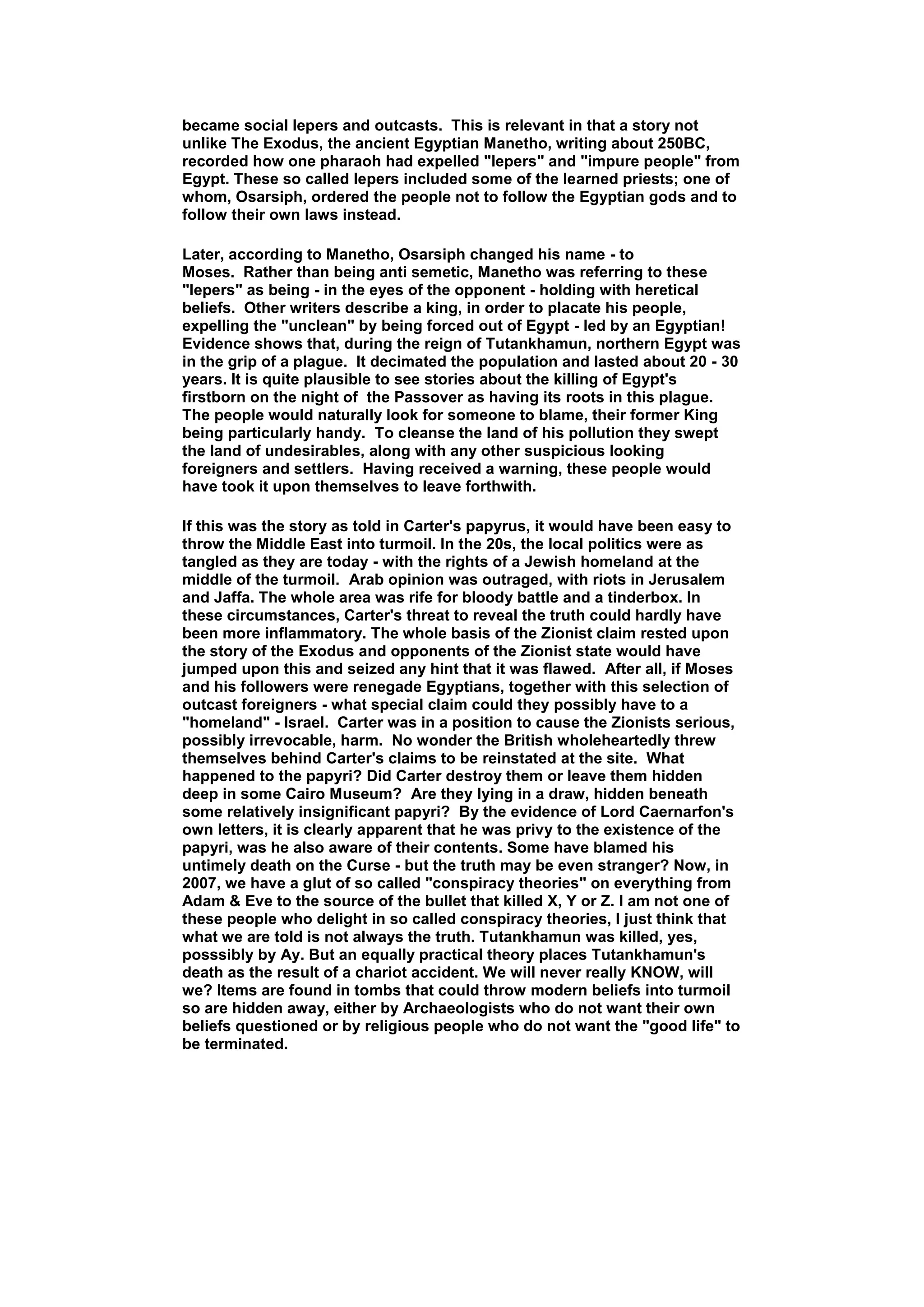 became social lepers and outcasts. This is relevant in that a story not
unlike The Exodus, the ancient Egyptian Manetho, writing about 250BC,
recorded how one pharaoh had expelled "lepers" and "impure people" from
Egypt. These so called lepers included some of the learned priests; one of
whom, Osarsiph, ordered the people not to follow the Egyptian gods and to
follow their own laws instead.

Later, according to Manetho, Osarsiph changed his name - to
Moses. Rather than being anti semetic, Manetho was referring to these
"lepers" as being - in the eyes of the opponent - holding with heretical
beliefs. Other writers describe a king, in order to placate his people,
expelling the "unclean" by being forced out of Egypt - led by an Egyptian!
Evidence shows that, during the reign of Tutankhamun, northern Egypt was
in the grip of a plague. It decimated the population and lasted about 20 - 30
years. It is quite plausible to see stories about the killing of Egypt's
firstborn on the night of the Passover as having its roots in this plague.
The people would naturally look for someone to blame, their former King
being particularly handy. To cleanse the land of his pollution they swept
the land of undesirables, along with any other suspicious looking
foreigners and settlers. Having received a warning, these people would
have took it upon themselves to leave forthwith.

If this was the story as told in Carter's papyrus, it would have been easy to
throw the Middle East into turmoil. In the 20s, the local politics were as
tangled as they are today - with the rights of a Jewish homeland at the
middle of the turmoil. Arab opinion was outraged, with riots in Jerusalem
and Jaffa. The whole area was rife for bloody battle and a tinderbox. In
these circumstances, Carter's threat to reveal the truth could hardly have
been more inflammatory. The whole basis of the Zionist claim rested upon
the story of the Exodus and opponents of the Zionist state would have
jumped upon this and seized any hint that it was flawed. After all, if Moses
and his followers were renegade Egyptians, together with this selection of
outcast foreigners - what special claim could they possibly have to a
"homeland" - Israel. Carter was in a position to cause the Zionists serious,
possibly irrevocable, harm. No wonder the British wholeheartedly threw
themselves behind Carter's claims to be reinstated at the site. What
happened to the papyri? Did Carter destroy them or leave them hidden
deep in some Cairo Museum? Are they lying in a draw, hidden beneath
some relatively insignificant papyri? By the evidence of Lord Caernarfon's
own letters, it is clearly apparent that he was privy to the existence of the
papyri, was he also aware of their contents. Some have blamed his
untimely death on the Curse - but the truth may be even stranger? Now, in
2007, we have a glut of so called "conspiracy theories" on everything from
Adam & Eve to the source of the bullet that killed X, Y or Z. I am not one of
these people who delight in so called conspiracy theories, I just think that
what we are told is not always the truth. Tutankhamun was killed, yes,
posssibly by Ay. But an equally practical theory places Tutankhamun's
death as the result of a chariot accident. We will never really KNOW, will
we? Items are found in tombs that could throw modern beliefs into turmoil
so are hidden away, either by Archaeologists who do not want their own
beliefs questioned or by religious people who do not want the "good life" to
be terminated.
 