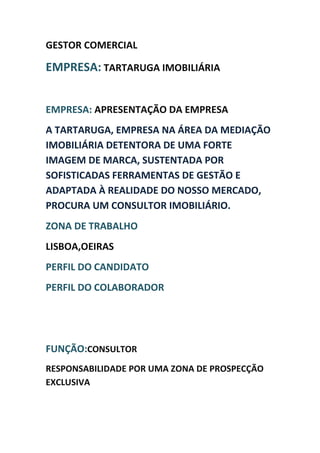 GESTOR COMERCIAL

EMPRESA: TARTARUGA IMOBILIÁRIA


EMPRESA: APRESENTAÇÃO DA EMPRESA
A TARTARUGA, EMPRESA NA ÁREA DA MEDIAÇÃO
IMOBILIÁRIA DETENTORA DE UMA FORTE
IMAGEM DE MARCA, SUSTENTADA POR
SOFISTICADAS FERRAMENTAS DE GESTÃO E
ADAPTADA À REALIDADE DO NOSSO MERCADO,
PROCURA UM CONSULTOR IMOBILIÁRIO.
ZONA DE TRABALHO
LISBOA,OEIRAS
PERFIL DO CANDIDATO
PERFIL DO COLABORADOR




FUNÇÃO:CONSULTOR
RESPONSABILIDADE POR UMA ZONA DE PROSPECÇÃO
EXCLUSIVA
 