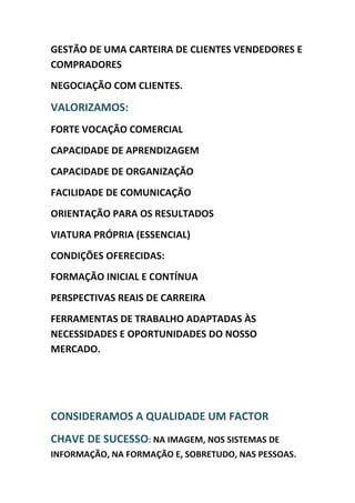GESTÃO DE UMA CARTEIRA DE CLIENTES VENDEDORES E
COMPRADORES
NEGOCIAÇÃO COM CLIENTES.

VALORIZAMOS:
FORTE VOCAÇÃO COMERCIAL
CAPACIDADE DE APRENDIZAGEM
CAPACIDADE DE ORGANIZAÇÃO
FACILIDADE DE COMUNICAÇÃO
ORIENTAÇÃO PARA OS RESULTADOS
VIATURA PRÓPRIA (ESSENCIAL)
CONDIÇÕES OFERECIDAS:
FORMAÇÃO INICIAL E CONTÍNUA
PERSPECTIVAS REAIS DE CARREIRA
FERRAMENTAS DE TRABALHO ADAPTADAS ÀS
NECESSIDADES E OPORTUNIDADES DO NOSSO
MERCADO.




CONSIDERAMOS A QUALIDADE UM FACTOR
CHAVE DE SUCESSO: NA IMAGEM, NOS SISTEMAS DE
INFORMAÇÃO, NA FORMAÇÃO E, SOBRETUDO, NAS PESSOAS.
 