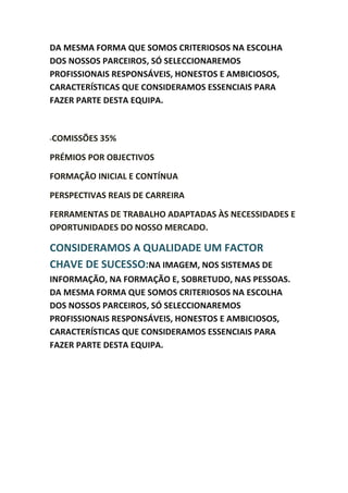 DA MESMA FORMA QUE SOMOS CRITERIOSOS NA ESCOLHA
DOS NOSSOS PARCEIROS, SÓ SELECCIONAREMOS
PROFISSIONAIS RESPONSÁVEIS, HONESTOS E AMBICIOSOS,
CARACTERÍSTICAS QUE CONSIDERAMOS ESSENCIAIS PARA
FAZER PARTE DESTA EQUIPA.



-COMISSÕES   35%

PRÉMIOS POR OBJECTIVOS

FORMAÇÃO INICIAL E CONTÍNUA

PERSPECTIVAS REAIS DE CARREIRA

FERRAMENTAS DE TRABALHO ADAPTADAS ÀS NECESSIDADES E
OPORTUNIDADES DO NOSSO MERCADO.

CONSIDERAMOS A QUALIDADE UM FACTOR
CHAVE DE SUCESSO:NA IMAGEM, NOS SISTEMAS DE
INFORMAÇÃO, NA FORMAÇÃO E, SOBRETUDO, NAS PESSOAS.
DA MESMA FORMA QUE SOMOS CRITERIOSOS NA ESCOLHA
DOS NOSSOS PARCEIROS, SÓ SELECCIONAREMOS
PROFISSIONAIS RESPONSÁVEIS, HONESTOS E AMBICIOSOS,
CARACTERÍSTICAS QUE CONSIDERAMOS ESSENCIAIS PARA
FAZER PARTE DESTA EQUIPA.
 