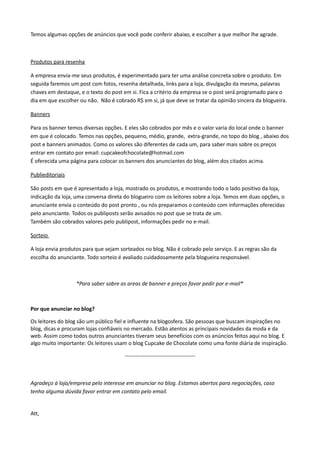 Temos algumas opções de anúncios que você pode conferir abaixo, e escolher a que melhor lhe agrade.
Produtos para resenha
A empresa envia-me seus produtos, é experimentado para ter uma análise concreta sobre o produto. Em
seguida faremos um post com fotos, resenha detalhada, links para a loja, divulgação da mesma, palavras
chaves em destaque, e o texto do post em si. Fica a critério da empresa se o post será programado para o
dia em que escolher ou não. Não é cobrado R$ em si, já que deve se tratar da opinião sincera da blogueira.
Banners
Para os banner temos diversas opções. E eles são cobrados por mês e o valor varia do local onde o banner
em que é colocado. Temos nas opções, pequeno, médio, grande, extra-grande, no topo do blog , abaixo dos
post e banners animados. Como os valores são diferentes de cada um, para saber mais sobre os preços
entrar em contato por email: cupcakeofchocolate@hotmail.com
É oferecida uma página para colocar os banners dos anunciantes do blog, além dos citados acima.
Publieditoriais
São posts em que é apresentado a loja, mostrado os produtos, e mostrando todo o lado positivo da loja,
indicação da loja, uma conversa direta do blogueiro com os leitores sobre a loja. Temos em duas opções, o
anunciante envia o conteúdo do post pronto , ou nós preparamos o conteúdo com informações oferecidas
pelo anunciante. Todos os publiposts serão avisados no post que se trata de um.
Também são cobrados valores pelo publipost, informações pedir no e-mail.
Sorteio
A loja envia produtos para que sejam sorteados no blog. Não é cobrado pelo serviço. E as regras são da
escolha do anunciante. Todo sorteio é avaliado cuidadosamente pela blogueira responsável.
*Para saber sobre as areas de banner e preços favor pedir por e-mail*
Por que anunciar no blog?
Os leitores do blog são um público fiel e influente na blogosfera. São pessoas que buscam inspirações no
blog, dicas e procuram lojas confiáveis no mercado. Estão atentos as principais novidades da moda e da
web. Assim como todos outros anunciantes tiveram seus benefícios com os anúncios feitos aqui no blog. E
algo muito importante: Os leitores usam o blog Cupcake de Chocolate como uma fonte diária de inspiração.
---------------------------------------
Agradeço à loja/empresa pelo interesse em anunciar no blog. Estamos abertos para negociações, caso
tenha alguma dúvida favor entrar em contato pelo email.
Att,
 